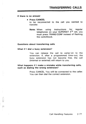 Page 107TRANSFERRING CALLS 
If there is no answer 
l Press CANCEL 
to be reconnected to the call you wanted to 
transfer. 
Note: When using 
instructions for regular 
telephones on your SUPERSET 41M set, you 
must press TRANSKONF instead of flashing 
the switchhook. 
Questions about transferring calls 
What if 1 dial a busy extension? 
You can release the call to camp-on to the 
extension. If, after a programmed time-out, the 
busy extension has not become free, the call 
(internal or external) will return to...