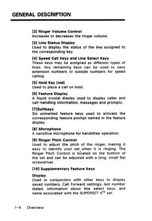 Page 12GENERAL DESCRIPTION 
(21 Ringer Volume Control 
increases or decreases the ringer volume. 
[31 Line Status Display 
Used to display the status of the line assigned to 
the corresponding key. 
141 Speed Call Keys and Line Select Keys 
These keys may be assigned as different types of 
lines. Any remaining keys can be used to save 
extension numbers or outside numbers for speed 
calling. 
151 Hold Key (red) 
Used to place a call on hold. 
I[61 Feature Display 
A liquid crystal display used to display caller...