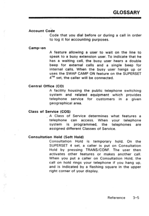 Page 115GLOSSARY 
Account Cobe 
Code that you dial before or during a call in order 
to log it for accounting purposes. 
Camp-on 
A feature allowing a user to wait on the line to 
speak to a busy extension user. To indicate that he 
has a waiting call, the busy user hears a double 
beep for external calls and a single beep for 
internal calls. When the busy user hangs up or 
uses the SWAP CAMP ON feature on the SUPERSET 
qTM set, the caller will be connected. 
Central Office (CO) 
A facility housing the public...