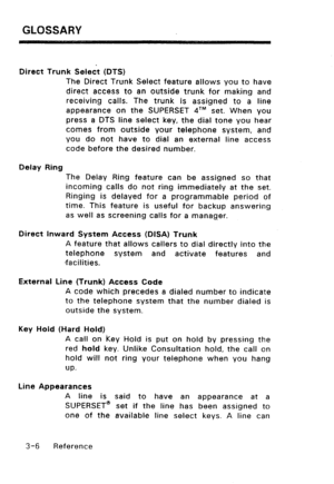 Page 116GLOSSARY 
Direct Trunk Select (DTS) 
The Direct Trunk Select feature allows you to have 
direct access to an outside trunk for making and 
receiving calls. The trunk is assigned to a line 
appearance on the SUPERSET qTM set. When you 
press a DTS line select key, the dial tone you hear 
comes from outside your telephone system, and 
you do not have to dial an external line access 
code before the desired number. 
Delay Ring 
The Delay Ring feature can be assigned so that 
incoming calls do not ring...