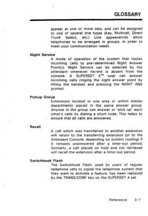 Page 117GLOSSARY 
appear at one or more sets, and can be assigned 
to one of several Dine types (Key, Multicall, Direct 
Trunk Select, etc.) Line appearances allow 
telephones to be arranged in groups, in order to 
meet your communication needs. 
Night Service 
A mode of operation of the system that routes 
incoming calls to pre-determined Night Answer 
Point(s). Night Service can be selected by the 
attendant whenever he/she is absent from the 
console. A SUPERSET dT” user can answer 
incoming calls ringing the...