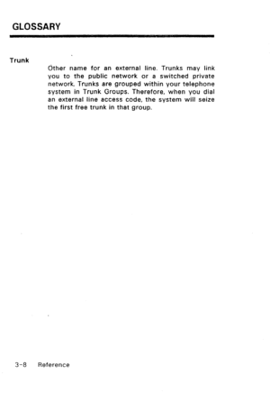 Page 118GLOSSARY 
Trunk 
&her name for an external line. Trunks may link 
you to the public network or a switched private 
network. Trunks are grouped within your telephone 
system in Trunk Groups. Therefore, when you dial 
an external line access code, the system will seize 
the first free trunk in that group. 
3-a Reference  