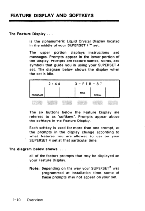 Page 18FEATURE DISPLAY AND SOFTKEYS 
The Feature Display . . . 
is the alphanumeric Liquid Crystal Display located 
in the middle of your SUPERSET qTM set. 
The upper portion displays instructions and 
messages. Prompts appear in the lower portion of 
the display. Prompts are feature names, words, and 
symbols that guide you in using your SUPERSET 4 
set. The diagram below shows the display when 
the set is idle. 
2~44 
3-FEB-a7 
PROGRAM MSC REOIAL 
The six buttons below the Feature Display are 
referred to as...