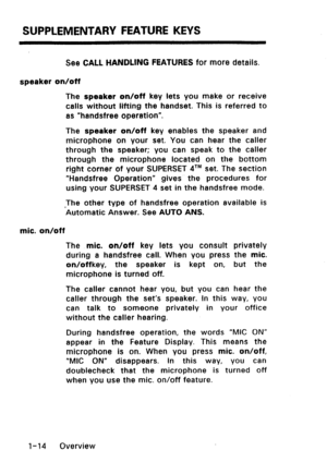 Page 22SUPPLEMENTARY FEATURE KEYS 
See CALL HANDLING FEATURES for more details. 
speaker on/off 
The speaker on/off key lets you make or receive 
calls without lifting the handset. This is referred to 
as “handsfree operation”. 
The speaker on/off key enables the speaker and 
microphone on your set. You can hear the caller 
through the speaker; you can speak to the caller 
through the microphone located on the bottom 
right corner of your SUPERSET qTM set. The section 
“Handsfree Operation” gives the procedures...