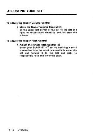 Page 24ADJUSTING YOUR SET 
To adjust the Ringer Volume Control 
l Move the Ringer Volume Control [21 
on the upper left corner of the set to the left and 
right to respectively decrease and increase the 
volume. 
To adjust the Ringer Pitch Control 
l Adjust the Ringer Pitch Control [3] 
under your SUPERSET qTM set by inserting a small 
screwdriver into the small recessed hole under the 
set and turning it to the left and right to 
respectively raise and lower the pitch. 
I-16 Overview  