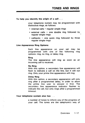 Page 25TONES AND RINGS 
To help you identify the origin of a call . . . 
your telephone system may be programmed with 
distinctive rings, as follows: 
l internal calls - regular single rings 
l external calls - one double ring followed by 
regular single rings 0 
l callbacks - one quick ring followed by three 
regular single rings 
Line Appearance Ring Options 
Each line appearance on your set may be 
programmed with one of the following ring 
options: ring, no ring, or delay ring. 
Ring 
The line appearance...