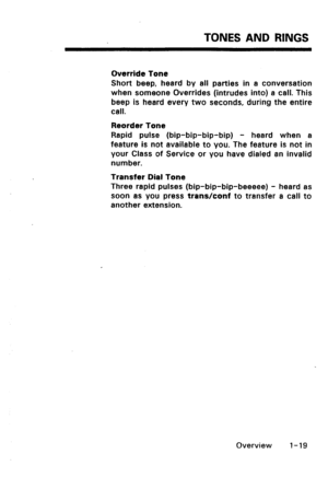 Page 27TONES AND RINGS 
Override Tone 
Short beep, heard by all parties in a conversation 
when someone Overrides (intrudes into) a call. This 
beep is heard every two seconds, during the entire 
call. 
Reorder Tone 
Rapid pulse (bip-bip-bip-bip) - heard when a 
feature is not available to you. The feature is not in 
your Class of Service or you have dialed an invalid 
number. 
Transfer Dial Tone 
Three rapid pulses (bip-bip-bip-beeeee) - heard as 
soon as you press transhonf to transfer a call to 
another...