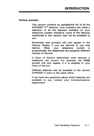 Page 31INTRODUCTION 
Feature prompts 
This section contains an alphabetical list of all the 
SUPERSET qTM features. Your company has made a 
selection of all the features available on your 
telephone system; therefore, some of the features 
mentioned in this section may not be available to 
you. 
Remember that prompts will only appear in the 
Feature Display if you are allowed to use that 
feature. When 
your telephone system is 
programmed, the telephones are assigned different 
Classes of Service. 
A Class of...