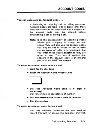 Page 33ACCOUNT CODES 
You can associate an Account Code . . . 
to incoming or outgoing call for billing purposes. 
Account Codes are from 1 to 8 digits long. More 
than one code can be associated with a single call. 
An account code may be entered before 
establishing a call or during a call. 
Note: It is the responsibility of specific persons 
within your company to assign account 
codes. They will give you the account codes 
you may be free or forced to use to make 
certain types of calls. It is important...