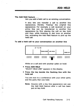 Page 35.-. 
: 
.- 
:;I 
-.. 
ADD HELD 
The Add Held feature . . . 
lets you add a held call to an existing conversation. 
It also lets you transfer a call ,to another line 
appearance, thereby “freeing” the original line 
appearance. For example, a call received on your 
prime line can be transferred to another line 
appearance by first placing the call on key hold 
and then, while listening to dial tone on another 
line, activating the Add Held feature to pick up the 
held call. 
To add a held call to your...