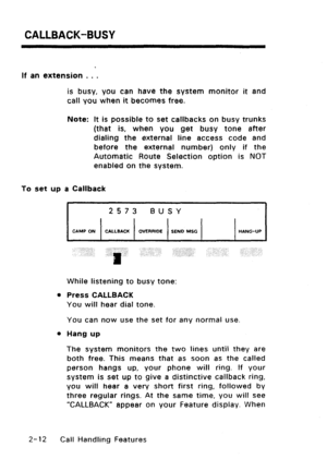 Page 42CALLBACK-BUSY 
If an extension . . . 
is busy, you can have the system monitor it and 
call you when it becomes free. 
Note: It is possible to set callbacks on busy trunks 
(that is, when you get busy tone after 
dialing the external line access code and 
before the external number) only if the 
Automatic Route Selection option is NOT 
enabled on the system. 
To set up a Callback 
2573 BUSY 
CAMP ON 1 CALLBACK / OVERRlDE 1 SEND MSC / 1 HANG-UP 
While listening to busy tone: 
l Press CALLBACK 
You will...