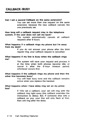 Page 44CALLBACK-BUSY 
Can I set a second Callback on the same extension? 
You can set more than one request on the same 
extension, because the new callback cancels the 
one previously set. 
How long will a callback request stay in the telephone 
system, if the user does not call me back? 
The system automatically cancels all callback 
requests after 8 hours. 
What happens if a callback rings my phone but I’m away 
from my desk? 
If you do not answer your phone after the third 
regular ring, your callback...