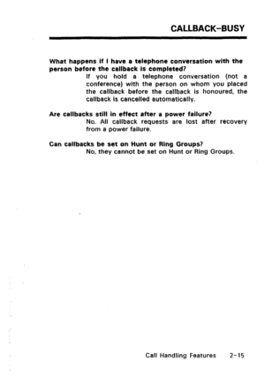 Page 45CALLBACK-BUSY 
What happens if I have a telephone conversation with the 
person before the callback is completed? 
If you hold a telephone conversation (not a 
conference) with the person on whom you placed 
the callback before the callback is honoured, the 
callback is cancelled automatically. 
Are callbacks still in effect after a power failure? 
No. All callback requests are lost after recovery 
from a power failure. 
Can callbacks be set on Hunt or Ring Groups? 
No, they cannot be set on Hunt or Ring...