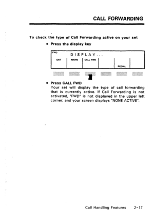 Page 47CALL FORWARDING 
To check the type of Call Forwarding active on your set 
l Press the display key 
FWD 
EXIT DISPLAY... NAME CALL FWD 
REDIAL 
,,,; .:... ~ .:.:: ~ .:.,.:: .:.:.:.:.>+>:(.:$.:..:. 
:., :‘.‘:.lj:.::+:?I :~~:~li:“:.::1:~,i;i:ii: 
,.,,.. ,. ,.. 
l Press CALL FWD 
Your set will display the type of call forwarding 
that is currently active. If Call Forwarding is not 
activated, “FWD” is not displayed in the upper left 
corner, and your screen displays “NONE ACTIVE”. 
Call Handling Features Z-17  