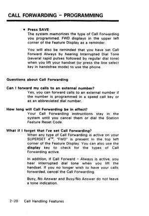 Page 50CALL FORWARDING - PROGRAMMING 
l Press SAVE 
The system memorizes the type of Call Forwarding 
you programmed. FWD displays in the upper left 
corner of the Feature Display as a reminder. 
You will also be reminded that you have set Call 
Forward Always by hearing Interrupted Dial Tone 
(several rapid pulses followed by regular dial tone) 
when you lift your handset (or press the line select 
key in handsfree mode) to use the phone. 
Questions about Call Forwarding 
Can I forward my calls to an external...