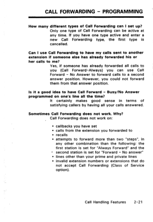 Page 51CALL FORWARDING - PROGRAMMING 
How many different types of Call Forwarding can I set up? 
Only one type of Call Forwarding can be active at 
any time. If vou have one type active and enter a 
new Call Forwarding type, the first type is 
cancelled. 
Can I use Call Forwarding to have my calls sent to another 
extension if someone else has already forwarded his or 
her calls to me? 
Yes, if someone has already forwarded all calls to 
you (Call Forward-Always) you can use Call 
Forward - No Answer to forward...