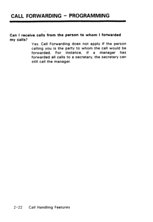 Page 52CALL FORWARDING - PROGRAMMING 
Can I receive calls from the person to whom I fonkfarded 
my calls? 
Yes. Call Forwarding does not apply if the person 
calling you is the party to whom the call would be 
forwarded. For instance, if a manager has 
forwarded all calls to a secretary, the secretary can 
still call the manager. 
2-22 Call Handling Features  