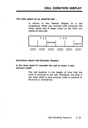 Page 53CALL DURATION DISPLAY 
The time spent on an external call . . . 
is shown in the Feature Display as a call 
progresses. When you connect with someone, the 
timer starts and it keeps track of the time you 
spend on that call. 
I T 23 I:03 
TRANSICONF 
HANG-UP 
Questions about Call Duration Display 
Is the time reset if I transfer the call or enter a new 
account code? 
The call duration is the length of time that the 
trunk is involved in the call. Therefore, the time is 
not reset when a new account code...