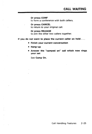 Page 55CALL WAITING 
Or press CONF 
to form a conference with both callers. 
Or press CANCEL 
to return to your original call. 
Or press RELEASE 
to join the other two callers together. 
If you do not want to place the current caller on hold . . . 
l Finish your current conversation 
8 Hang-up 
0 Answer the “camped on” call which now rings 
your set 
See Camp On. 
Call Handling Features 2-25  