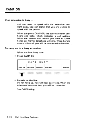 Page 56CAMP ON 
If an extension is busy , . . 
and you want to speak with the extension user 
right away, you can signal that you are waiting to 
speak with the person. 
When you press CAMP ON, the busy extension user 
hears one beep, which indicates a call waiting. 
When the person with whom you want to speak 
hangs up, his/her telephone will ring. When he/she 
answers the call, you will be connected to him/her. 
To camp on to a busy extension 
When you hear busy tone: 
l Press CAMP ON 
2474 BUSY 
CAMP ON...