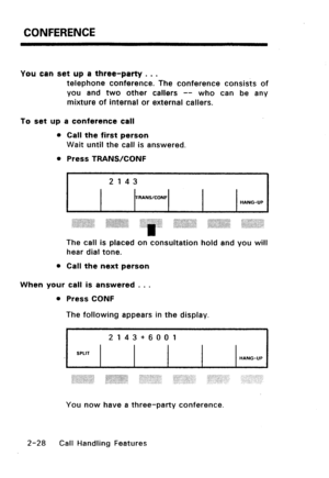 Page 58CONFERENCE 
You can set up a three-party . . . 
telephone conference. The conference consists of 
you and two other callers -- who can be any 
mixture of internal or external callers. 
To set up a conference call 
Call the first person 
Wait until the call is answered. 
Press TRANS/CONF 
2 143 
TRANWCONF 
HANG-UP 
.,.,.,., ., 
:::::;:y::::: :.>>>:,>:, ::::::~::j::::::::::~-::::~, . ..c :o::.:.::...:-: 
. . . ~~::~~~~~,;:ij~~~;; aixi:~i-‘~~.~~~i’:iiii j: ,., :.+:.. :i :,.::j:: 
.,.. . . ../ . . . . . . ....