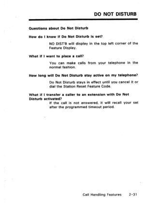 Page 61DO NOT DISTURB 
Questions about Do Not Disturb 
How do I know if Do Not Disturb is set? 
NO DIST’B will display in the top left corner of the 
Feature Display. 
What if l want to place a call? 
You can make calls from your telephone in the 
normal fashion. 
How long will Do Not Disturb stay active on my telephone? 
Do Not Disturb stays in effect until ydu cancel it or 
dial the Station Reset Feature Code. 
What if I transfer a caller to an extension with Do Not 
Disturb activated? 
If the call is not...