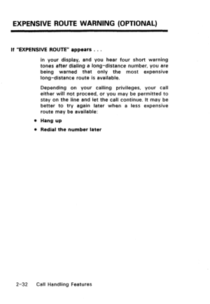 Page 62EXPENSIVE ROUTE WARNING (OPTIONAL) 
If “EXPENSIVE ROUTE” appears . . . 
in your display, and you hear four short warning 
tones after dialing 8 long-distance number, you 8re 
being warned that only the most expensive 
long-distance route is available. 
Depending on your calling privileges, your call 
either will not proceed, or you may be permitted to 
stay on the line and let the call continue. It may be 
better to try again later when a less expensive 
route may be available: 
l Hang up 
l Redial the...