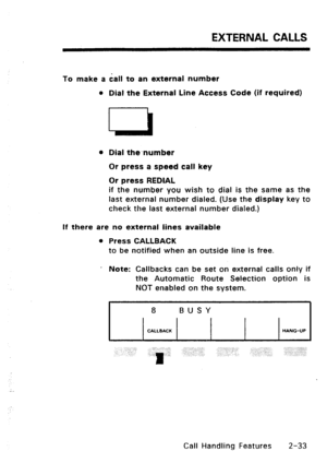 Page 63EXTERNAL CALLS 
To make a dall to an external number 
l Dial the External Line Access Code (if required) 
l Dial the number 
Or press a speed call key 
Or press REDIAL 
if the number you wish to dial is the same as the 
last external number dialed. (Use the 
display key to 
check the last external number dialed.) 
If there are no external lines available 
0 Press CALLBACK 
to be notified when an outside line is free. 
’ 
Note: Callbacks can be set on external calls only if 
the Automatic Route Selection...