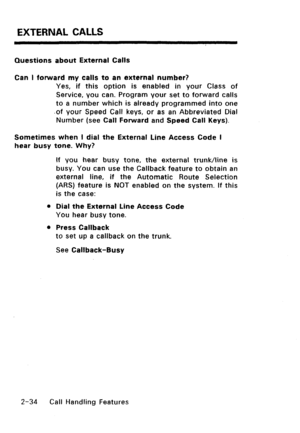 Page 64EXTERNAL CALLS 
Questions about External Calls 
Can I forward my calls to an external number? 
Yes, if this option is enabled in your Class of 
Service, you can. Program your set to forward calls 
to a number which is already programmed into one 
.of your Speed Call keys, or as an Abbreviated Dial 
Number (see Call Forward and Speed Call Keys). 
Sometimes when I dial the External Line Access Code I 
hear busy tone. Why? 
If you hear busy tone, the external trunk/line is 
busy. You can use the Callback...