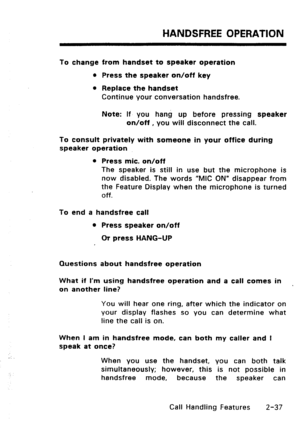 Page 67HANDSFREE OPERATION 
To change from handset to speaker operation 
l Press the speaker on/off key 
l Replace the handset 
Continue your conversation handsfree. 
Note: If you hang up before pressing speaker 
on/off, you will disconnect the call. 
To consult privately with someone in your office during 
speaker operation 
l Press mic. on/off 
The speaker is still in use but the microphone is 
now disabled. The words “MIC ON” disappear from 
the Feature Display when the microphone is turned 
Off. 
To end a...