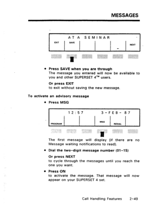 Page 79MESSAGES 
AT A SEMINAR 
MIT / SAVE 1 / 
‘.~:::::::::::‘.::::‘::::::,: . . . . . . . . . . . . . . . . . . . . . 
,.: :.. ::.A::..:,..:‘:::::: 
..ii.li:~:::~:i:~::::.,::.~:, 
l Press SAVE when you are through 
The message you entered will now be available to 
you and other SUPERSET qTM users. 
Or press EXIT 
to exit without saving the new message. 
To activate an advisory message 
l Press MSG 
12:57 3-FEB- 87 
MSG 
PROGRAM REDIAL 
The first message will display (if there are no 
Message waiting...