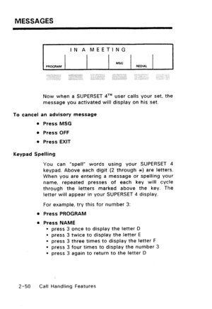 Page 80MESSAGES 
IN A MEETING 
PROGRAM MSG 
REDIAL 
;.;:,. ‘. .,:..::. .$‘..:j:, :.,; ,‘j:,‘.::‘,“,“j, ‘, 
‘,, :::“. ,, ., ,, .,. 
.,, . :: ” ,.‘., ,.:. : ‘: 
:” 
Now when a SUPERSET qTM user calls your set, the 
message you activated will display on his set. 
To cancel an advisory message 
l Press MSG 
l Press OFF 
l Press EXIT 
Keypad Spelling 
You can “spell” words using your SUPERSET 4 
keypad. Above each digit (2 through XC) are letters. 
When you are entering a message or spelling your 
name, repeated...