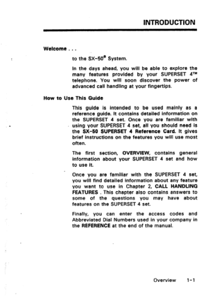 Page 9INTRODUCTION 
Welcome 0 . . 
to the SX-50@ System. 
In the days ahead, you will be able to explore the 
many features provided by your SUPERSET 4’” 
telephone. You will soon discover the power of 
advanced call handling at your fingertips. 
How to Use This Guide 
This guide is intended to be used mainly as a 
reference guide. It contains detailed information on 
the SUPERSET 4 set. Once you are familiar with 
using your SUPERSET 4 set, all you should need is 
the SX-50 SUPERSET 4 Reference Card. It gives...