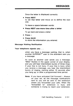 Page 81MESSAGES 
Dnce the letter is displayed correctly: 
l Press NEXT 
to set that letter and move on to define the next 
one. 
To leave a space between words: 
l Press NEXT one more time after a letter 
To go back and erase a letter 
l Press - 
l Press SAVE 
to store the information you entered. 
Message Waiting Notification 
Your telephone signals you . . . 
when you have a message waiting, that is, when 
another SUPERSETa user or the attendant sent you 
a message. 
As soon as another user sends you a...