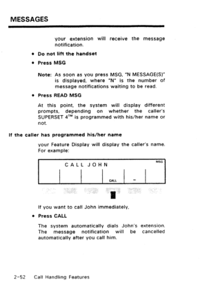 Page 82MESSAGES 
your extension will receive the message 
notification. 
l Do not lift the handset 
l Press MSG 
Note: As soon as you press MSG, “N MESSAGE(S)” 
is displayed, where “N” is the number of 
message notifications waiting to be read. 
l Press READ MSG 
At this point, the system will display different 
prompts, depending on whether the caller’s 
SUPERSET qT”’ is programmed with his/her name or 
not. 
If the caller has programmed his/her name 
your Feature Display will display the caller’s name. 
For...