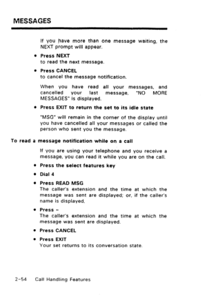 Page 84MESSAGES 
If you nave more than one message waiting, the 
NEXT prompt will appear. 
l Press NEXT 
to read the next message. 
l Press CANCEL 
to cancel the message notification. 
When you have read all your messages, and 
cancelled your last 
message, “NO MORE 
MESSAGES” is displayed. 
l Press EXIT to return the set to its idle state 
“MSG” will remain in the corner of the display until 
you have cancelled all your messages or called the 
person who sent you the message. 
To read a message notification...