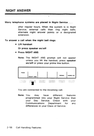 Page 86NIGHT ANSWER 
Many telephone systems are placed in Night Service . . . 
after regular hours. When the system is in Night 
Service, external calls then ring night bells, 
alternate night answer points or a designated 
extension. 
To answer a call when the night bell rings 
l Lift handset 
Or press speaker on/off 
l Press NIGHT ANS 
Note: The NIGHT ANS prompt will not appear 
unless you lift the handset, press speaker 
on/off or press your prime line button. 
PACE 
REDIAL HANG-UP 
You are connected to the...