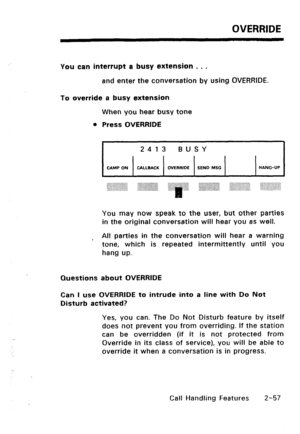 Page 87OVERRIDE 
You can interrupt a busy extension 0 . . 
and enter the conversation by using OVERRIDE. 
To override a busy extension 
When you hear busy tone 
l Press OVERRIDE 
CAMP ON CALLBACK OVERRIDE 
SEND MSG HANG-UP 
You may now speak to the user, but other parties 
in the original conversation will hear you as well. 
, All parties in the conversation will hear a warning 
tone, which is repeated intermittently until you 
hang up. 
Questions about OVERRIDE 
Can I use OVERRIDE to intrude into a line with...