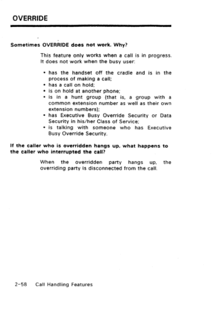 Page 88OVERRIDE 
Sometimes OVERRIDE does not work. Why? 
This feature only works when a call is in progress. 
It does not work when the busy user: 
l has the handset off the cradle and is in the 
process of making a call; 
l has a call on hold; 
l is on hold at another phone; 
l is in a hunt group (that is, a group with a 
common extension number as well as their own 
extension numbers); 
l has Executive Busy Override Security or Data 
Security in his/her Class of Service; 
l is talking with someone who has...