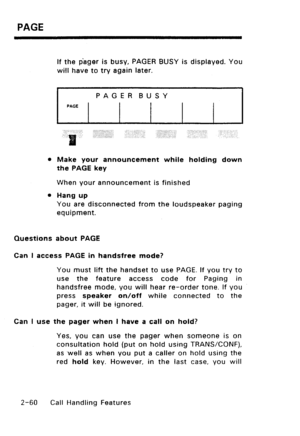 Page 90PAGE 
If the pager is busy, PAGER BUSY is displayed. You 
will have to try again later. 
PAGER BUSY 
PAGE 
. 
,;. ,:.‘...’ . . . ,.: 
..‘.. 
; ,::: ;,. ‘. .,,, ‘, 
. . . . . . ..:. 
l Make your announcement while holding down 
the PAGE key 
When your announcement is finished 
l Hang up 
You are disconnected from the loudspeaker paging 
equipment. 
Questions about PAGE 
Can I access PAGE in handsfree mode? 
You must lift the handset to use PAGE. If you try to 
use the feature access code for Paging in...