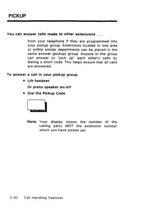 Page 92PICKUP 
You can answer calls made to other extensions . . . 
from your telephone if they are programmed into 
your pickup group. Extensions located in one area 
or within similar departments can be placed in the 
same answer (pickup) group. Anyone in the group 
can answer or “pick up” each other’s calls by 
dialing a short code. This helps ensure that all calls 
are answered. 
To answer a call in your pickup group 
0 Lift handset 
Or press speaker on/off 
l Dial the Pickup Code 
Note: Your display shows...