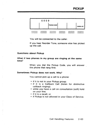 Page 93PICKUP 
6009 
TRANSICONF 
HANGUP 
You will be connected to the caller. 
If you hear Reorder Tone, someone else has picked 
up the call. 
Questions about Pickup 
What if two phones in my group are ringing at the same 
time? 
When you dial the Pickup Code, you will answer 
the phone that rang first. 
Sometimes Pickup does not work. Why? 
You cannot pick up a call to a phone: 
l if it is not in your Pickup group; 
l if it is a Callback Call (listen for distinctive 
callback ringing); 
l while you have a...