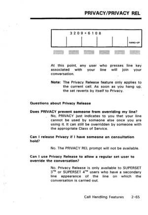 Page 95PRIVACY/PRIVACY REL 
3209+6108 
HANG-UP 
At this point, any user who presses line key 
associated with your line will join your 
conversation. 
Note: The Privacy Release feature only applies to 
the current call. As soon as you hang up, 
the set reverts by itself to Privacy. 
Questions about Privacy Release 
Does PRIVACY prevent someone from overriding my line? 
, No, PRIVACY just indicates to you that your line 
cannot be used by someone else once you are 
using it. It can still be overridden by someone...