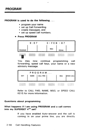 Page 96PROGRAM 
PROGRAM is used to do the following . . . 
l program your name 
l set up Call Forwarding 
l create messages, and 
l set up speed call numbers. 
l Press PROGRAM 
I 9:07 3-FEB -87 
PROGRAM MSG 
REDIAL 
You 
mav now continue programming call 
forwarding, speed call keys, your name or a new 
advisory message. 
UIT 
PROGRAM... 
NAME 
CALL FWD MSG SPEED CALL 
Refer to CALL FWD, NAME, MSG, or SPEED CALL 
KEYS for more information. 
Questions about programming 
What happens if I am using PROGRAM and a...