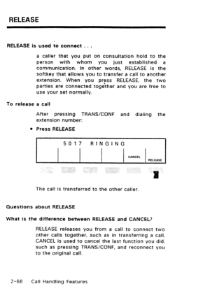 Page 98RELEASE 
RELEASE is used to connect . . . 
a caller that you put on consultation hold to the 
person with whom you just established a 
communication. In other words, RELEASE is the 
sof-tkey that allows you to transfer a call to another 
extension. When you press RELEASE, the two 
parties are connected toge’ther and you are free to 
use your set normally. 
To release a call 
After pressing TRANSKONF and dialing the 
extension number: 
l Press RELEASE 
5017 RINGING 
CANCEL 
RELEASE 
.,. 
The call is...