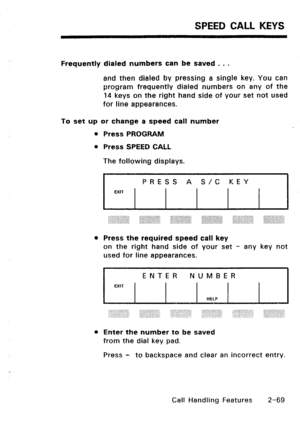 Page 99SPEED CALL KEYS 
Frequently dialed numbers can be saved . . . 
and then dialed by pressing a single key. You can 
program frequently dialed numbers on any of the 
14 keys on the right hand side of your set not used 
for line appearances. 
To set up or change a speed call number 
l Press PROGRAM 
l Press SPEED CALL 
The following displays. 
I PRESS A S/C KEY 
I 
EXIT 
l 
Press the required speed call key 
on the right hand side of your set - any key not 
used for line appearances. 
ENTER NUMBER 
EXIT...