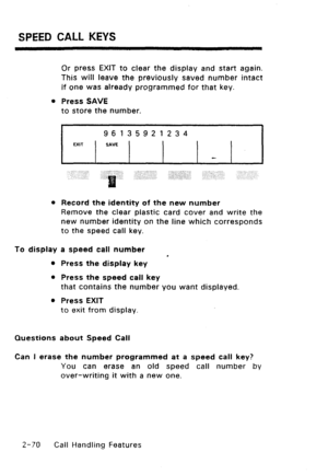 Page 100SPEED CALL KEYS 
Or press EXIT to clear the display and start again. 
This will leave the previously saved number intact 
if one was already programmed for that key. 
0 Press SAVE 
to store the number. 
96135921234 
MIT / SAVE 1 1 1 c 1 
l Record the identity of the new number 
Remove the clear plastic card cover and write the 
new number identity on the line which corresponds 
to the speed call key. 
To display a speed call number 
. 
l Press the display key 
l Press the speed call key 
that contains...