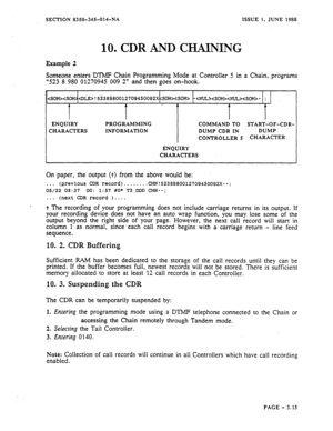 Page 101SECTION 8350-345-014-NA ISSUE 1, JUNE 1988 
10. CDR AND CMNPNG 
Example 2 
Someone enters DTMF Chain Programming Mode at Controller 5 in a Chain, programs 
“523 8 980 01270945 009 2” and then goes on-hook. 
!5i38$8~012709450092X SOH>‘-YNUL>- ; 
T I A 
I I 
ENQUIRY PROGRAMMING COMMAND TO START-OF-CDR- 
CHARACTERS INFORMATION DUMP CDR IN DUMP 
CONTROLLER 5 CHARACTER 
ENQUIRY 
CHARACTERS 
On paper, the output (t) from the above would be: 
. . . 
(previous CDR record)...... ..CHN!523898001270945Oo92x--;...