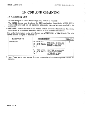 Page 102ISSUE 1, JUNE 1988 
SECTION 8350-345-01 d-N.4 
10. .CDW AND CHAINING 
10. 4. Enabling CDR 
You can change Call Detail Recording (CDR) format as required: 
0 The MITEL format was developed for PBX applications (specificaiiy MITEL PBXs). 
Some fields are used..for call .transfers, ~attendants, eta, -and .are not supplied by the 
Controller. 
l The MART format is similar to*the MITEL format, however it has reduced the printing 
width to fit in 80 columns and the R field is in ASCII instead of numeric. 
For...