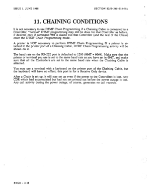 Page 104* 
ISSUE 1, JUNE 1988 SECTION 8350-345-014-NX 
11. CHAINING CONDITIONS 
It is not necessary to use DTMP Chain Programming if a Chaining Cable is connected to a 
Controller; “normal” DTMF programming may still be done for that Controller as before, 
if desired; only if command 950 is dialed will that Controller (and the rest of the Chain) 
enter the DTMF Chain Programming mode. 
A printer is NOT necessary to perform DTMF Chain Pro&ramming;;If a printer is at- 
tached to the printer port of a Chaining...